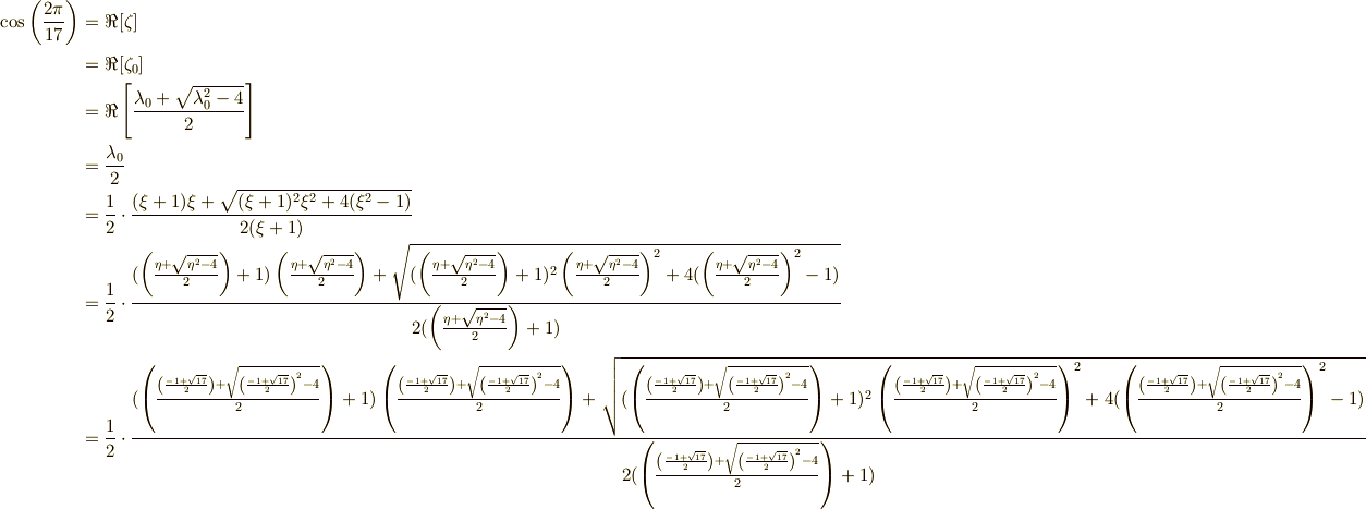 \cos \left( \frac{2\pi }{17} \right) &= \Re [\zeta ] \\&=\Re[ \zeta_{0} ] \\&=\Re \left[ \frac{\lambda_{0} +  \sqrt{\lambda_{0}^{2}-4}}{2} \right] \\&= \frac{\lambda_{0}}{2} \\&= \frac{1}{2}\cdot \frac{(\xi +1)\xi + \sqrt{(\xi +1)^{2}\xi^{2}+4(\xi^{2}-1)}}{2(\xi +1)} \\ &= \frac{1}{2}\cdot \frac{(\left( \frac{\eta + \sqrt{\eta^{2}-4}}{2} \right)  +1)\left( \frac{\eta + \sqrt{\eta^{2}-4}}{2} \right)  + \sqrt{(\left( \frac{\eta + \sqrt{\eta^{2}-4}}{2} \right)  +1)^{2}\left( \frac{\eta + \sqrt{\eta^{2}-4}}{2} \right) ^{2}+4(\left( \frac{\eta + \sqrt{\eta^{2}-4}}{2} \right) ^{2}-1)}}{2(\left( \frac{\eta + \sqrt{\eta^{2}-4}}{2} \right)  +1)} \\ &= \frac{1}{2}\cdot \frac{(\left( \frac{\left( \frac{-1+\sqrt{17}}{2} \right)  + \sqrt{\left( \frac{-1+\sqrt{17}}{2} \right) ^{2}-4}}{2} \right)  +1)\left( \frac{\left( \frac{-1+\sqrt{17}}{2} \right)  + \sqrt{\left( \frac{-1+\sqrt{17}}{2} \right) ^{2}-4}}{2} \right)  + \sqrt{(\left( \frac{\left( \frac{-1+\sqrt{17}}{2} \right)  + \sqrt{\left( \frac{-1+\sqrt{17}}{2} \right) ^{2}-4}}{2} \right)  +1)^{2}\left( \frac{\left( \frac{-1+\sqrt{17}}{2} \right)  + \sqrt{\left( \frac{-1+\sqrt{17}}{2} \right) ^{2}-4}}{2} \right) ^{2}+4(\left( \frac{\left( \frac{-1+\sqrt{17}}{2} \right)  + \sqrt{\left( \frac{-1+\sqrt{17}}{2} \right) ^{2}-4}}{2} \right) ^{2}-1)}}{2(\left( \frac{\left( \frac{-1+\sqrt{17}}{2} \right)  + \sqrt{\left( \frac{-1+\sqrt{17}}{2} \right) ^{2}-4}}{2} \right)  +1)} 