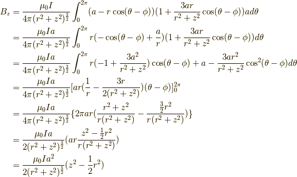 B_z &= \frac{\mu_0I}{4 \pi(r^2+z^2)^{\frac{3}{2}}} \int^{2\pi}_0 (a-r \cos (\theta -\phi))(1+\frac{3ar}{r^2+z^2} \cos (\theta - \phi))a d \theta \\&= \frac{\mu_0Ia}{4 \pi(r^2+z^2)^{\frac{3}{2}}} \int^{2\pi}_0 r(- \cos (\theta -\phi)+\frac{a}{r})(1+\frac{3ar}{r^2+z^2} \cos (\theta - \phi)) d \theta \\&= \frac{\mu_0Ia}{4 \pi(r^2+z^2)^{\frac{3}{2}}} \int^{2\pi}_0 r(-1+\frac{3a^2}{r^2+z^2})\cos (\theta -\phi) +a -\frac{3ar^2}{r^2+z^2}\cos^2 (\theta -\phi) d \theta \\&= \frac{\mu_0Ia}{4 \pi(r^2+z^2)^{\frac{3}{2}}} [ ar(\frac{1}{r} -\frac{3r}{2(r^2+z^2)}) (\theta-\phi) ]^{2\pi}_0 \\&= \frac{\mu_0Ia}{4 \pi(r^2+z^2)^{\frac{3}{2}}} \{ 2\pi ar (\frac{r^2+z^2}{r(r^2+z^2)}-\frac{\frac{3}{2}r^2}{r(r^2+z^2)})\} \\&= \frac{\mu_0Ia}{2(r^2+z^2)^{\frac{3}{2}}} ( ar \frac{z^2-\frac{1}{2}r^2}{r(r^2+z^2)}) \\&= \frac{\mu_0Ia^2}{2(r^2+z^2)^{\frac{5}{2}}} (z^2-\frac{1}{2}r^2)