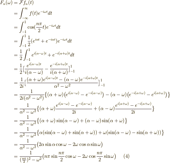 F_n(\omega) &= \mathcal{F}f_n(t) \\&= \int^\infty_{-\infty} f(t) e^{-i \omega t} dt \\&= \int^1_{-1} \cos (\frac{n \pi}{2} t) e^{-i \omega t} dt \\&= \int^1_{-1} \frac{1}{2} (e^{i \alpha t}+ e^{-i \alpha t} )e^{-i\omega t} dt \\&= \frac{1}{2} \int^1_{-1} e^{i (\alpha - \omega)t}+e^{-i(\alpha + \omega)t} dt \\&= \frac{1}{2}\big[\frac{e^{i(\alpha -\omega)t}}{i(\alpha-\omega)}-\frac{e^{-i(\alpha +\omega)t}}{i(\alpha+\omega)} \big]^1_{-1} \\&= \frac{1}{2i} \big[ \frac{(\alpha+ \omega)e^{i(\alpha - \omega)t}-(\alpha- \omega)e^{-i(\alpha + \omega)t}}{\alpha^2 - \omega^2} \big]^1_{-1} \\&= \frac{1}{2i(\alpha^2 - \omega^2)} \big\{ (\alpha+\omega) \big( e^{i(\alpha-\omega)} - e^{-i(\alpha -\omega)} \big) - (\alpha - \omega)\big( e^{-i(\alpha + \omega)} - e^{i(\alpha + \omega)} \big) \big\} \\&= \frac{1}{\alpha^2-\omega^2} \big\{ (\alpha + \omega)\frac{e^{i(\alpha-\omega)}-e^{-i(\alpha -\omega)}}{2i}+(\alpha-\omega)\frac{e^{i(\alpha+\omega)}-e^{-i(\alpha+\omega)}}{2i} \big\} \\&= \frac{1}{\alpha^2-\omega^2} \big\{ ( \alpha + \omega )\sin(\alpha - \omega ) +(\alpha-\omega) \sin( \alpha + \omega ) \big\} \\&= \frac{1}{\alpha^2-\omega^2} \big\{ \alpha (\sin (\alpha -\omega )+\sin (\alpha + \omega )) + \omega ( \sin (\alpha - \omega)- \sin (\alpha + \omega) ) \big\} \\&= \frac{1}{\alpha^2-\omega^2} \big( 2 \alpha \sin \alpha \cos \omega -2 \omega \cos \alpha \sin \omega  \big) \\&= \frac{1}{ (\frac{n \pi}{2})^2 - \omega^2 } \big( n \pi \sin \frac{n \pi }{2} \cos \omega - 2 \omega \cos \frac{n \pi }{2} \sin \omega \big) \tag{4}