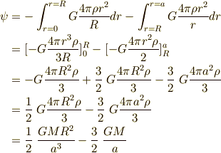 \psi &= -\int_{r=0}^{r=R} G\frac{4 \pi \rho r^2 }{R}dr - \int_{r=R}^{r=a} G\frac{4 \pi \rho r^2 }{r} dr \\&= [ -G\frac{ 4 \pi r^3 \rho}{3R} ]^R_0 - [ -G \frac{4 \pi r^2 \rho}{2}]^a_R \\&= -G\frac{ 4 \pi R^2 \rho}{3} + \frac{3}{2} \ G\frac{ 4 \pi R^2 \rho}{3} - \frac{3}{2} \ G\frac{4 \pi a^2 \rho}{3} \\&= \frac{1}{2} \ G\frac{ 4 \pi R^2 \rho}{3} - \frac{3}{2} \ G\frac{ 4 \pi a^2 \rho}{3} \\&= \frac{1}{2} \ \frac{G M R^2 }{a^3} - \frac{3}{2} \ \frac{G M}{a} 