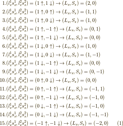 1. &(l_z^1 s_z^1, l_z^2s_z^2) = (1\uparrow,1\downarrow) \to (L_z, S_z) = (2,0) \\ 2. &(l_z^1 s_z^1, l_z^2s_z^2) = (1\uparrow,0\uparrow) \to (L_z, S_z) = (1,1) \\ 3. &(l_z^1 s_z^1, l_z^2s_z^2) = (1\uparrow,0\downarrow) \to (L_z, S_z) = (1,0) \\ 4. &(l_z^1 s_z^1, l_z^2s_z^2) = (1\uparrow,-1\uparrow) \to (L_z, S_z) = (0,1)  \\ 5. &(l_z^1 s_z^1, l_z^2s_z^2) = (1\uparrow,-1\downarrow) \to (L_z, S_z) = (0,0) \\ 6. &(l_z^1 s_z^1, l_z^2s_z^2) = (1\downarrow,0\uparrow) \to (L_z, S_z) = (1,0) \\ 7. &(l_z^1 s_z^1, l_z^2s_z^2) = (1\downarrow,0\downarrow) \to (L_z, S_z) = (1,-1) \\ 8. &(l_z^1 s_z^1, l_z^2s_z^2) = (1\downarrow,-1\uparrow) \to (L_z, S_z) = (0,0) \\ 9. &(l_z^1 s_z^1, l_z^2s_z^2) = (1\downarrow,-1\downarrow) \to (L_z, S_z) = (0,-1) \\ 10. &(l_z^1 s_z^1, l_z^2s_z^2) = (0\uparrow,0\downarrow) \to (L_z, S_z) = (0,0) \\ 11. &(l_z^1 s_z^1, l_z^2s_z^2) = (0\uparrow,-1\uparrow) \to (L_z, S_z) = (-1,1) \\ 12. &(l_z^1 s_z^1, l_z^2s_z^2) = (0\uparrow,-1\downarrow) \to (L_z, S_z) = (-1,0) \\ 13. &(l_z^1 s_z^1, l_z^2s_z^2) = (0\downarrow,-1\uparrow) \to (L_z, S_z) = (-1,0) \\ 14. &(l_z^1 s_z^1, l_z^2s_z^2) = (0\downarrow,-1\downarrow) \to (L_z, S_z) = (-1,-1) \\ 15. &(l_z^1 s_z^1, l_z^2s_z^2) = (-1\uparrow,-1\downarrow) \to (L_z, S_z) = (-2,0) \tag{1}
