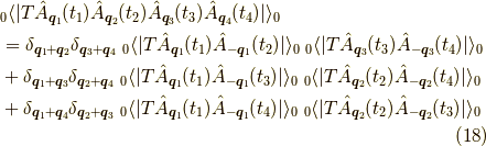 &_0 \langle |T \hat{A}_{\bm{q}_1}(t_1) \hat{A}_{\bm{q}_2}(t_2) \hat{A}_{\bm{q}_3}(t_3) \hat{A}_{\bm{q}_4}(t_4) | \rangle_0 \\&= \delta_{\bm{q}_1 + \bm{q}_2} \delta_{\bm{q}_3 + \bm{q}_4} \ _0 \langle |T \hat{A}_{\bm{q}_1}(t_1) \hat{A}_{-\bm{q}_1}(t_2) | \rangle_0 \ _0 \langle |T \hat{A}_{\bm{q}_3}(t_3) \hat{A}_{-\bm{q}_3}(t_4) | \rangle_0 \\&+ \delta_{\bm{q}_1 + \bm{q}_3} \delta_{\bm{q}_2 + \bm{q}_4} \ _0 \langle |T \hat{A}_{\bm{q}_1}(t_1) \hat{A}_{-\bm{q}_1}(t_3) | \rangle_0 \ _0 \langle |T \hat{A}_{\bm{q}_2}(t_2) \hat{A}_{-\bm{q}_2}(t_4) | \rangle_0 \\&+ \delta_{\bm{q}_1 + \bm{q}_4} \delta_{\bm{q}_2 + \bm{q}_3} \ _0 \langle |T \hat{A}_{\bm{q}_1}(t_1) \hat{A}_{-\bm{q}_1}(t_4) | \rangle_0 \ _0 \langle |T \hat{A}_{\bm{q}_2}(t_2) \hat{A}_{-\bm{q}_2}(t_3) | \rangle_0 \tag{18}