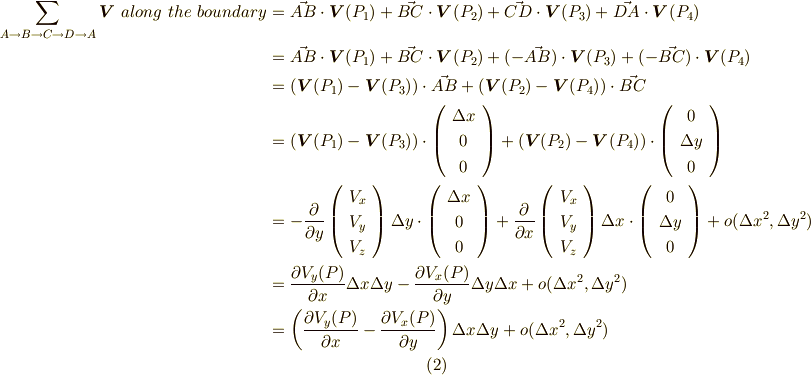 \sum \limits_{A\rightarrow B \rightarrow C \rightarrow D \rightarrow A} \bm{V} \ along \ the \ boundary &= \vec{AB}\cdot \bm{V}(P_{1})+\vec{BC}\cdot \bm{V}(P_{2})+\vec{CD}\cdot \bm{V}(P_{3})+\vec{DA}\cdot \bm{V}(P_{4}) \\&= \vec{AB}\cdot \bm{V}(P_{1})+\vec{BC}\cdot \bm{V}(P_{2})+(-\vec{AB})\cdot \bm{V}(P_{3})+(-\vec{BC})\cdot \bm{V}(P_{4}) \\&= (\bm{V}(P_{1})-\bm{V}(P_{3}))  \cdot \vec{AB}  +  (\bm{V}(P_{2})-\bm{V}(P_{4}))  \cdot \vec{BC} \\&=(\bm{V}(P_{1})-\bm{V}(P_{3})) \cdot \left(     \begin{array}{c}\Delta x  \\0 \\ 0 \\      \end{array}\right) + (\bm{V}(P_{2})-\bm{V}(P_{4})) \cdot \left(     \begin{array}{c}0  \\\Delta y  \\0  \\       \end{array}\right) \\&=- \frac{\partial }{\partial y}\left(     \begin{array}{c}V_{x}  \\V_{y} \\ V_{z} \\      \end{array}\right) \Delta y\cdot \left(     \begin{array}{c}\Delta x  \\0 \\ 0 \\      \end{array}\right) + \frac{\partial }{\partial x}\left(     \begin{array}{c}V_{x}  \\V_{y} \\ V_{z} \\      \end{array}\right)  \Delta x\cdot \left(     \begin{array}{c}0  \\\Delta y  \\0  \\       \end{array}\right) + o(\Delta x^2, \Delta y^2) \\&= \frac{\partial V_{y}(P)}{\partial x}\Delta x \Delta y - \frac{\partial V_{x}(P)}{\partial y}\Delta y \Delta x+o(\Delta x^2, \Delta y^2) \\&= \left(\frac{\partial V_{y}(P)}{\partial x} - \frac{\partial V_{x}(P)}{\partial y}\right)\Delta x\Delta y +o(\Delta x^2, \Delta y^2)    \tag{2}